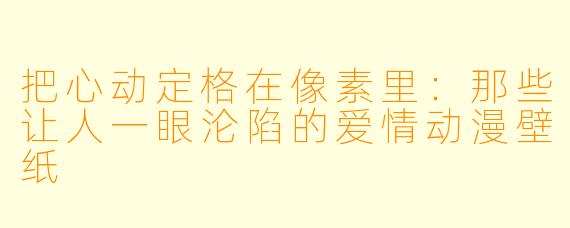 把心动定格在像素里：那些让人一眼沦陷的爱情动漫壁纸