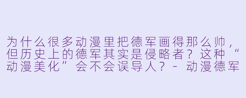为什么很多动漫里把德军画得那么帅,但历史上的德军其实是侵略者?这种“动漫美化”会不会误导人?-动漫德军