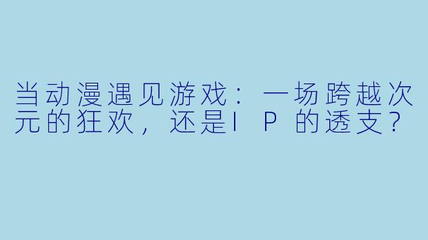 当动漫遇见游戏:一场跨越次元的狂欢,还是IP的透支?