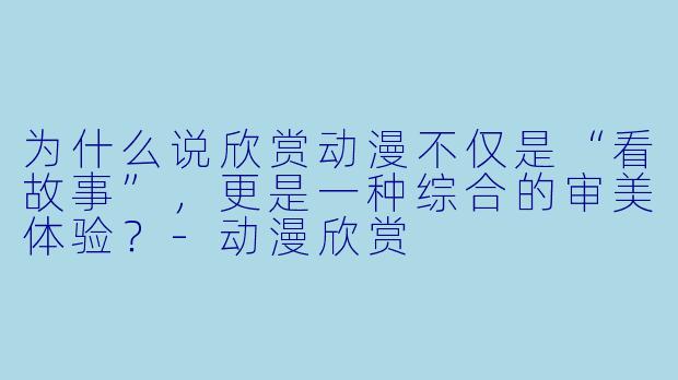 为什么说欣赏动漫不仅是“看故事”,更是一种综合的审美体验?-动漫欣赏
