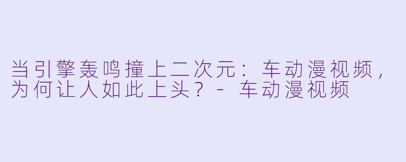 当引擎轰鸣撞上二次元:车动漫视频,为何让人如此上头?-车动漫视频
