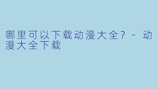 哪里可以下载动漫大全?-动漫大全下载