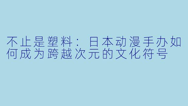 不止是塑料:日本动漫手办如何成为跨越次元的文化符号