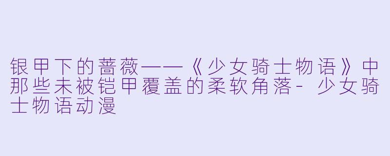 银甲下的蔷薇——《少女骑士物语》中那些未被铠甲覆盖的柔软角落-少女骑士物语动漫